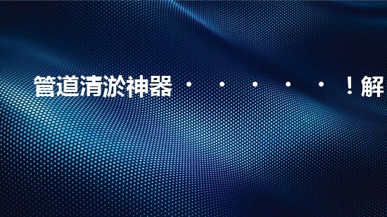 管道清淤神器！解決自來(lái)水堵塞難題，讓你的家更安心暢飲！